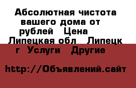 Абсолютная чистота вашего дома от 50 рублей › Цена ­ 50 - Липецкая обл., Липецк г. Услуги » Другие   